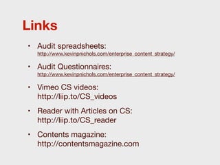 Links
• Audit spreadsheets:
  http://www.kevinpnichols.com/enterprise_content_strategy/

• Audit Questionnaires:
  http://www.kevinpnichols.com/enterprise_content_strategy/

• Vimeo CS videos:
  http://liip.to/CS_videos
• Reader with Articles on CS:
  http://liip.to/CS_reader
• Contents magazine:
  http://contentsmagazine.com
 