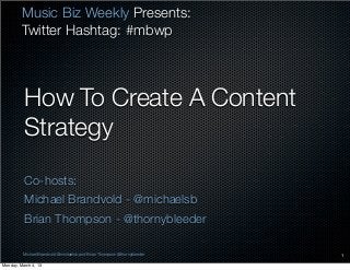 Music Biz Weekly Presents:
         Twitter Hashtag: #mbwp



          How To Create A Content
          Strategy
          Co-hosts:
          Michael Brandvold - @michaelsb
          Brian Thompson - @thornybleeder

         Michael Brandvold @michaelsb and Brian Thompson @thornybleeder   1

Monday, March 4, 13
 