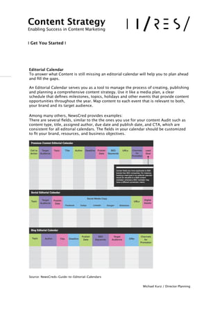 !
!
Editorial Calendar 
To answer what Content is still missing an editorial calendar will help you to plan ahead
and ﬁll the gaps.
An Editorial Calendar serves you as a tool to manage the process of creating, publishing
and planning a comprehensive content strategy. Use it like a media plan, a clear
schedule that deﬁnes milestones, topics, holidays and other events that provide content
opportunities throughout the year. Map content to each event that is relevant to both,
your brand and its target audience. 
 
Among many others, NewsCred provides examples: 
There are several ﬁelds, similar to the the ones you use for your content Audit such as
content type, title, assigned author, due date and publish date, and CTA, which are
consistent for all editorial calendars. The ﬁelds in your calendar should be customized
to ﬁt your brand, resources, and business objectives.
!
!
!
!

!
!
!

!
!
!
!
!
!
Source: NewsCreds-Guide-to-Editorial-Calendars
Michael Kurz / Director Planning
Content Strategy 
Enabling Success in Content Marketing
!!
I Get You Started I
 