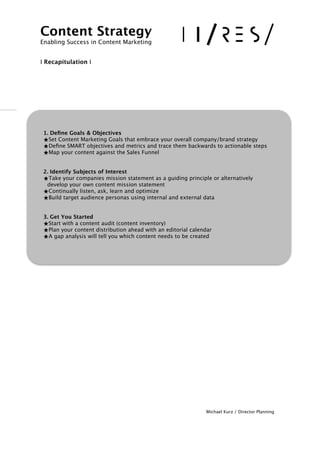 !
!!
!!!!!!!!!!
Michael Kurz / Director Planning
Content Strategy 
Enabling Success in Content Marketing
!!
I Recapitulation I
1. Deﬁne Goals & Objectives
★Set Content Marketing Goals that embrace your overall company/brand strategy 
★Deﬁne SMART objectives and metrics and trace them backwards to actionable steps
★Map your content against the Sales Funnel
!
2. Identify Subjects of Interest
★Take your companies mission statement as a guiding principle or alternatively  
develop your own content mission statement 
★Continually listen, ask, learn and optimize 
★Build target audience personas using internal and external data
!!3. Get You Started
★Start with a content audit (content inventory)
★Plan your content distribution ahead with an editorial calendar
★A gap analysis will tell you which content needs to be created
 