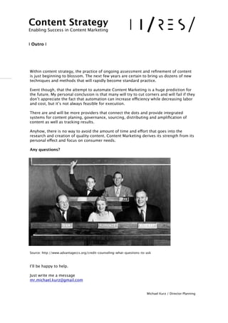 !
!!Within content strategy, the practice of ongoing assessment and reﬁnement of content
is just beginning to blossom. The next few years are certain to bring us dozens of new
techniques and methods that will rapidly become standard practice. 
!Event though, that the attempt to automate Content Marketing is a huge prediction for
the future. My personal conclusion is that many will try to cut corners and will fail if they
don’t appreciate the fact that automation can increase efficiency while decreasing labor
and cost, but it’s not always feasible for execution.
There are and will be more providers that connect the dots and provide integrated
systems for content planing, governance, sourcing, distributing and ampliﬁcation of
content as well as tracking results. 
Anyhow, there is no way to avoid the amount of time and effort that goes into the
research and creation of quality content. Content Marketing derives its strength from its
personal effect and focus on consumer needs. 
Any questions? 
Source: http://www.advantageccs.org/credit-counseling-what-questions-to-ask
!I’ll be happy to help.
!Just write me a message 
mr.michael.kurz@gmail.com
Michael Kurz / Director Planning
Content Strategy 
Enabling Success in Content Marketing
!!
I Outro I
 