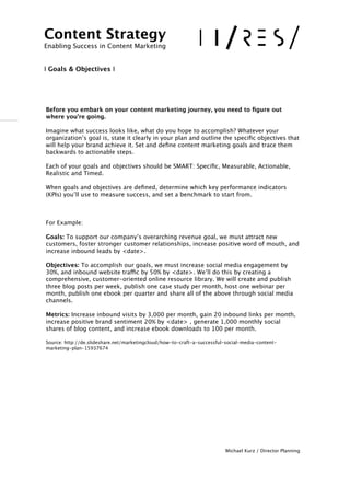!
!
Before you embark on your content marketing journey, you need to ﬁgure out
where you’re going.
Imagine what success looks like, what do you hope to accomplish? Whatever your
organization’s goal is, state it clearly in your plan and outline the speciﬁc objectives that
will help your brand achieve it. Set and deﬁne content marketing goals and trace them
backwards to actionable steps.
Each of your goals and objectives should be SMART: Speciﬁc, Measurable, Actionable,
Realistic and Timed.
When goals and objectives are deﬁned, determine which key performance indicators
(KPIs) you’ll use to measure success, and set a benchmark to start from.
!
For Example:
Goals: To support our company’s overarching revenue goal, we must attract new
customers, foster stronger customer relationships, increase positive word of mouth, and
increase inbound leads by <date>.
Objectives: To accomplish our goals, we must increase social media engagement by
30%, and inbound website traffic by 50% by <date>. We’ll do this by creating a
comprehensive, customer-oriented online resource library. We will create and publish
three blog posts per week, publish one case study per month, host one webinar per
month, publish one ebook per quarter and share all of the above through social media
channels.
Metrics: Increase inbound visits by 3,000 per month, gain 20 inbound links per month,
increase positive brand sentiment 20% by <date> , generate 1,000 monthly social
shares of blog content, and increase ebook downloads to 100 per month.
Source: http://de.slideshare.net/marketingcloud/how-to-craft-a-successful-social-media-content-
marketing-plan-15937674
!
!!!!!!!!!!
Michael Kurz / Director Planning
Content Strategy 
Enabling Success in Content Marketing
!
!
I Goals & Objectives I
 