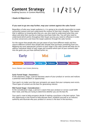 !
If you want to go one step further, map your content against the sales funnel
!Regardless of who your target audience is, it is going to be virtually impossible to create
successful content until you understand the context of that their situation. That means
that in addition to knowing who they are, you also need to understand what they care
about and what their journey to making a purchase looks like. You will also need to
understand which points throughout their buyer journey you need to inﬂuence in order
to drive conversions and move the target audience through the sales funnel.
!For the reason that people who just get aware of you have different needs and thus
require different content than people who already have purchase something from you. 
Mapping the most appropriate content to each stage in the sales funnel will help you to
address individual needs of each stage and visualize which part of your contents pays
into the goals you just have deﬁned earlier on.
Source: Marketo-Lean-Content_Marketing 
 
!Early Funnel Stage | Awareness | 
In the awareness stage, a person becomes aware of your product or service and realizes
a potential need (problem or opportunity).  
 
Your goal is to make sure that your prospects are aware that your company even exists.
These types of content are the best for generating interest. 

 
 
Mid Funnel Stage | Consideration | 
In the consideration stage, a person is aware that your product or service could fulﬁll
their need, and they are trying to determine whether you are the best ﬁt. 
 
Your goal is now to help prospects decide if making a purchase is the best option. Take
this opportunity in the funnel to help educate them, establish yourself as an industry
authority and illustrate why your product or service is the best in the business. 
 
!
!
!
Michael Kurz / Director Planning
Content Strategy 
Enabling Success in Content Marketing
!!
I Goals & Objectives I
 