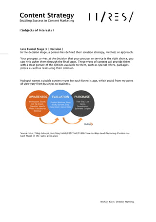 !
 
 
Late Funnel Stage 3 | Decision |  
In the decision stage, a person has deﬁned their solution strategy, method, or approach. 
 
Your prospect arrives at the decision that your product or service is the right choice, you
can help usher them through the ﬁnal steps. These types of content will provide them
with a clear picture of the options available to them, such as special offers, packages,
prices as well as reassuring their decision. 
 
 
 
Hubspot names suitable content types for each funnel stage, which could from my point
of view vary from business to business.
!
!
!
!!!!!
Source: http://blog.hubspot.com/blog/tabid/6307/bid/31406/How-to-Map-Lead-Nurturing-Content-to-
Each-Stage-in-the-Sales-Cycle.aspx
!
!
!
!
!
!
!
!
!
Michael Kurz / Director Planning
Content Strategy 
Enabling Success in Content Marketing
!!
I Subjects of Interests I
 