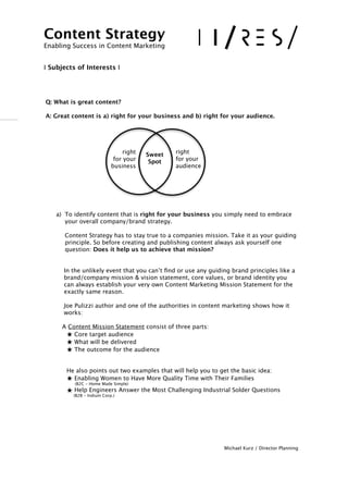 !
 
Q: What is great content?
A: Great content is a) right for your business and b) right for your audience.

!
!
!
!
!
a) To identify content that is right for your business you simply need to embrace
your overall company/brand strategy.  
 
Content Strategy has to stay true to a companies mission. Take it as your guiding
principle. So before creating and publishing content always ask yourself one
question: Does it help us to achieve that mission? 
!!
 In the unlikely event that you can’t ﬁnd or use any guiding brand principles like a 

 brand/company mission & vision statement, core values, or brand identity you 

 can always establish your very own Content Marketing Mission Statement for the 

 exactly same reason.
!
 Joe Pulizzi author and one of the authorities in content marketing shows how it 

 works:

 

 A Content Mission Statement consist of three parts:
★ Core target audience 
★ What will be delivered
★ The outcome for the audience
!!
 He also points out two examples that will help you to get the basic idea: 
★ Enabling Women to Have More Quality Time with Their Families  
(B2C - Home Made Simple)
★ Help Engineers Answer the Most Challenging Industrial Solder Questions  
(B2B - Indium Corp.)
!!!!!!
Michael Kurz / Director Planning
Content Strategy 
Enabling Success in Content Marketing
!!
I Subjects of Interests I
right  
for your
audience
right  
for your
business
Sweet
Spot
 
