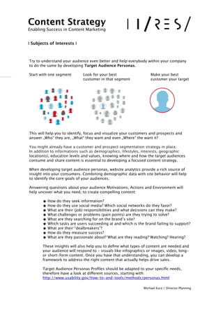 !
Try to understand your audience even better and help everybody within your company
to do the same by developing Target Audience Personas.
Start with one segment
 Look for your best 
 
 
 Make your best 

 
 
 
 customer in that segment
 
 customer your target
This will help you to identify, focus and visualize your customers and prospects and
answer „Who“ they are, „What“ they want and even „Where“ the want it? 
You might already have a customer and prospect segmentation strategy in place.  
In addition to informations such as demographics, lifestyles, interests, geographic
location(s), education levels and values, knowing where and how the target audiences
consume and share content is essential to developing a focused content strategy.  
 
When developing target audience personas, website analytics provide a rich source of
insight into your consumers. Combining demographic data with site behavior will help
to identify the core goals of your audiences.  
 
Answering questions about your audience Motivations, Actions and Environment will
help uncover what you need, to create compelling content:
★ How do they seek information? 
★ How do they use social media? Which social networks do they favor? 
★ What are their (job) responsibilities and what decisions can they make?
★ What challenges or problems (pain points) are they trying to solve?
★ What are they searching for on the brand’s site? 
★ Which tasks are users succeeding at and which is the brand failing to support?
★ What are their “dealbreakers”?
★ How do they measure success?
★ What are they passionate about? What are they reading? Watching? Hearing?
 
These insights will also help you to deﬁne what types of content are needed and
your audience will respond to - visuals like infographics or images, video, long-
or short-form content. Once you have that understanding, you can develop a
framework to address the right content that actually helps drive sales. 
 
Target Audience Personas Proﬁles should be adapted to your speciﬁc needs,
therefore have a look at different sources, starting with: 
http://www.usability.gov/how-to-and-tools/methods/personas.html
Michael Kurz / Director Planning
Content Strategy 
Enabling Success in Content Marketing
!!
I Subjects of Interests I
 