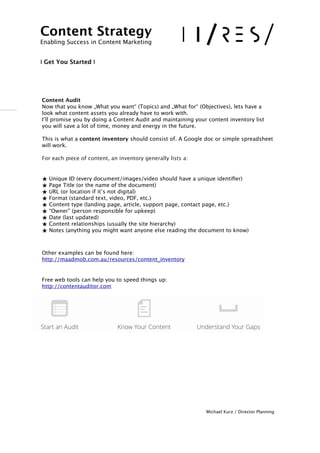 !
!!Content Audit  
Now that you know „What you want“ (Topics) and „What for“ (Objectives), lets have a
look what content assets you already have to work with.
I’ll promise you by doing a Content Audit and maintaining your content inventory list
you will save a lot of time, money and energy in the future. 
 
This is what a content inventory should consist of. A Google doc or simple spreadsheet
will work.
For each piece of content, an inventory generally lists a:
★ Unique ID (every document/images/video should have a unique identiﬁer)
★ Page Title (or the name of the document)
★ URL (or location if it’s not digital)
★ Format (standard text, video, PDF, etc.)
★ Content type (landing page, article, support page, contact page, etc.)
★ “Owner” (person responsible for upkeep)
★ Date (last updated)
★ Content relationships (usually the site hierarchy)
★ Notes (anything you might want anyone else reading the document to know)
!
 
Other examples can be found here: 
http://maadmob.com.au/resources/content_inventory
Free web tools can help you to speed things up: 
http://contentauditor.com
!
!
!
!
!
Michael Kurz / Director Planning
Content Strategy 
Enabling Success in Content Marketing
!!
I Get You Started I
 
