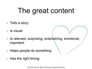 The great content 
• Tells a story 
astridhaug.dk @astridhaug #sigdukanlimig 
• Is visual 
• Is relevant, surprising, entertaining, emotional, 
important 
• Helps people do something 
• Has the right timing 
 