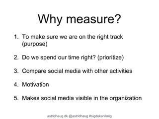 Why measure? 
1. To make sure we are on the right track 
(purpose) 
2. Do we spend our time right? (prioritize) 
3. Compare social media with other activities 
4. Motivation 
5. Makes social media visible in the organization 
astridhaug.dk @astridhaug #sigdukanlimig 
 