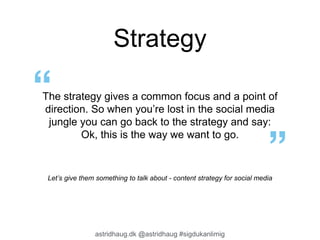 Strategy 
The strategy gives a common focus and a point of 
direction. So when you’re lost in the social media 
jungle you can go back to the strategy and say: 
Ok, this is the way we want to go. 
Let’s give them something to talk about - content strategy for social media 
astridhaug.dk @astridhaug #sigdukanlimig 
 