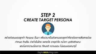 CREATE TARGET PERSONA
STEP 2
สร้างตัวตนของลูกค้า Persona ขึ้นมา เพื่อนำมาเป็นตัวแทนของลูกค้าที่เราต้องการสื่อสารด้วย
กำหนด Profile ว่าเค้าเป็นใคร เพศอะไร อายุเท่าไร หน้าตา บุคลิกลักษณะ
และค้นหาความต้องการ ทัศนคติ ความชอบ ไม่ชอบของคนๆนี้
 