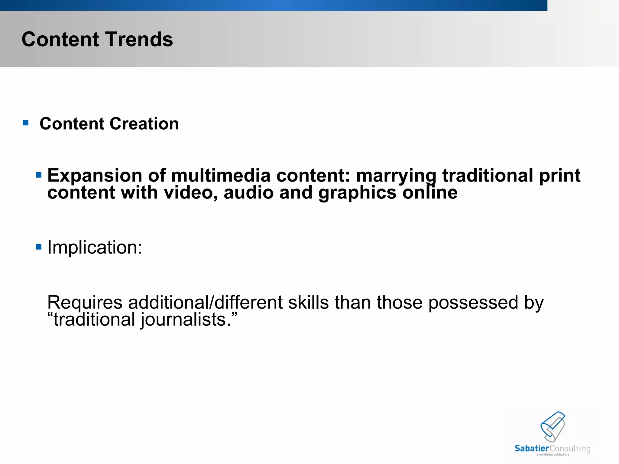 Content Trends   Content Creation   Expansion of multimedia content: marrying traditional print content with video, audio and graphics online   Implication:   Requires additional/different skills than those possessed by “traditional journalists.”   