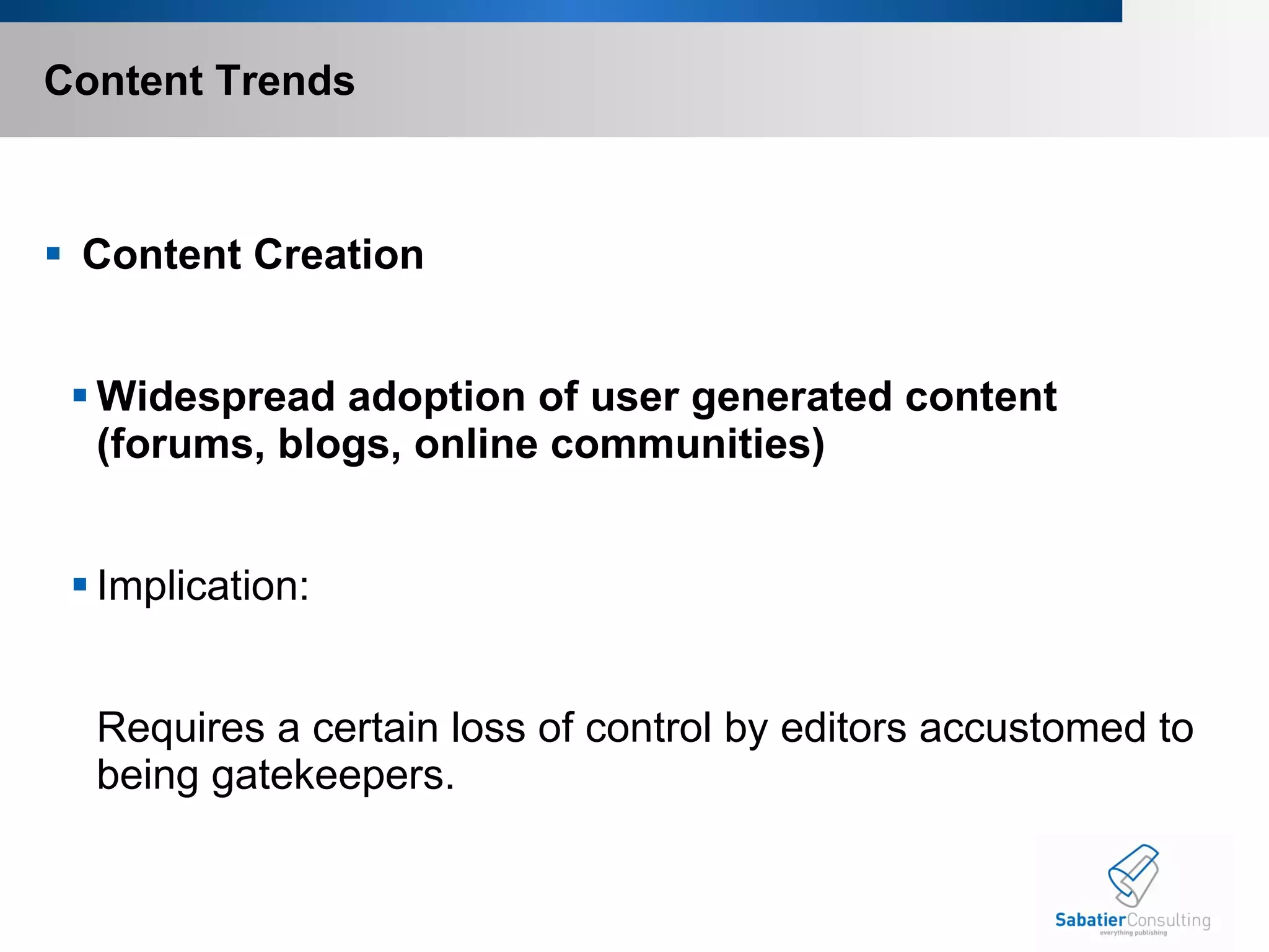 Content Trends   Content Creation Widespread adoption of user generated content (forums, blogs, online communities)   Implication:    Requires a certain loss of control by editors accustomed to being gatekeepers. 