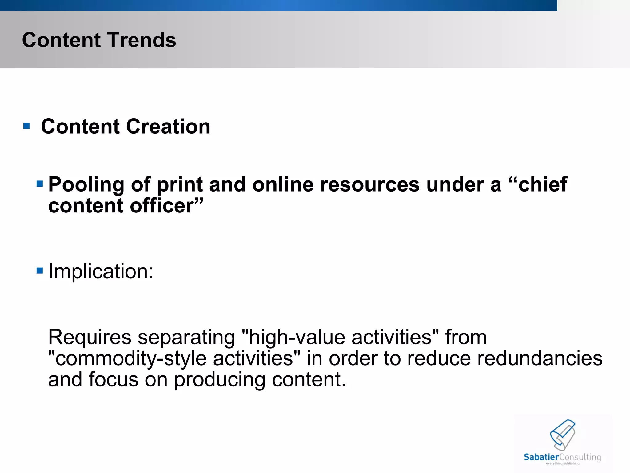 Content Trends   Content Creation Pooling of print and online resources under a “chief content officer”   Implication:    Requires separating "high-value activities" from "commodity-style activities" in order to reduce redundancies and focus on producing content.  