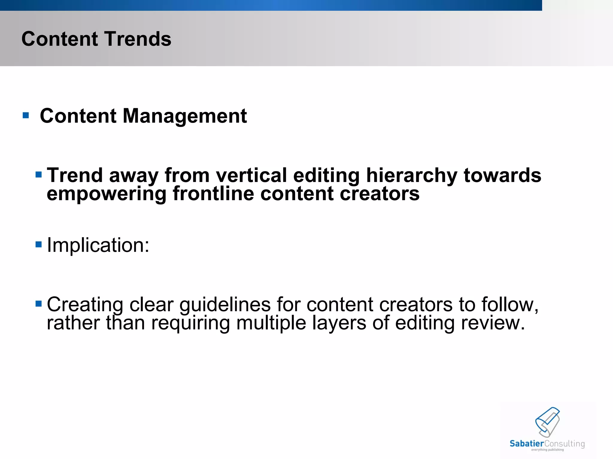 Content Trends   Content Management Trend away from vertical editing hierarchy towards empowering frontline content creators Implication:   Creating clear guidelines for content creators to follow, rather than requiring multiple layers of editing review.       