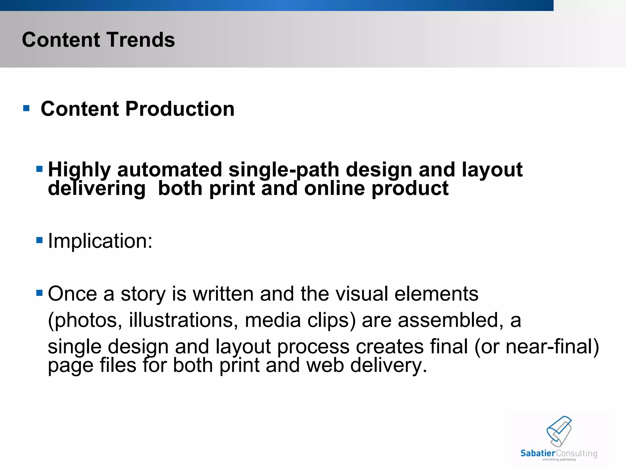 Content Trends   Content Production Highly automated single-path design and layout delivering  both print and online product  Implication: Once a story is written and the visual elements  (photos, illustrations, media clips) are assembled, a  single design and layout process creates final (or near-final) page files for both print and web delivery.       