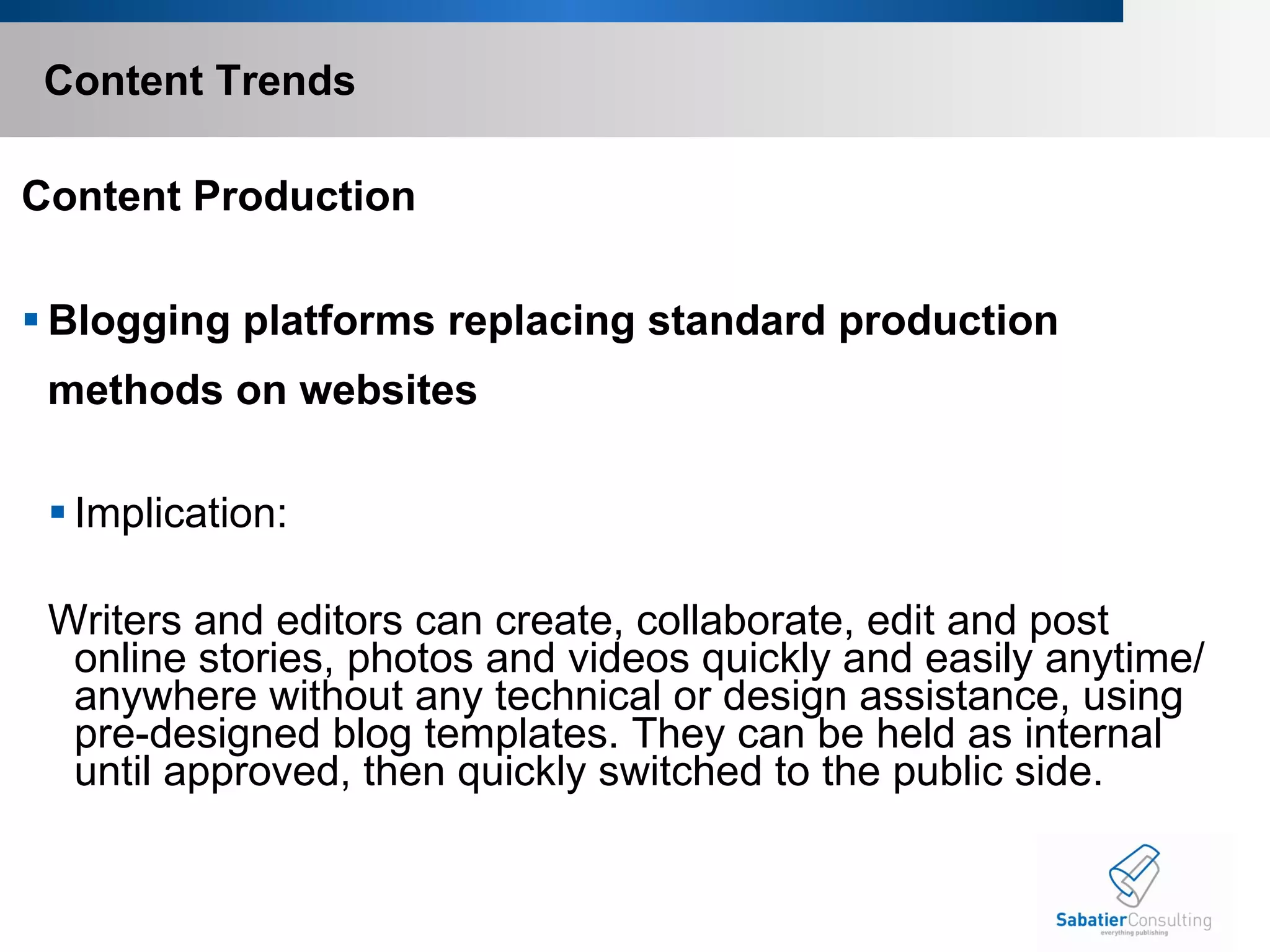 Content Trends Content Production Blogging platforms replacing standard production  methods on websites  Implication: Writers and editors can create, collaborate, edit and post online stories, photos and videos quickly and easily anytime/anywhere without any technical or design assistance, using pre-designed blog templates. They can be held as internal until approved, then quickly switched to the public side.       
