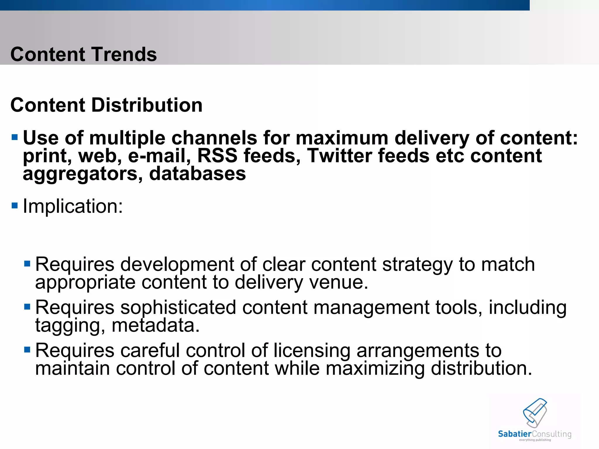 Content Trends Content Distribution  Use of multiple channels for maximum delivery of content: print, web, e-mail, RSS feeds, Twitter feeds etc content aggregators, databases Implication:    Requires development of clear content strategy to match appropriate content to delivery venue. Requires sophisticated content management tools, including tagging, metadata.  Requires careful control of licensing arrangements to maintain control of content while maximizing distribution.       