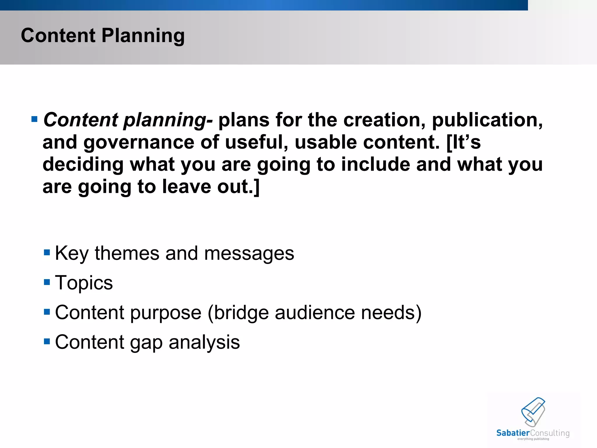 Content Planning Content planning-  plans for the creation, publication, and governance of useful, usable content. [It’s deciding what you are going to include and what you are going to leave out.] Key themes and messages Topics Content purpose (bridge audience needs) Content gap analysis 