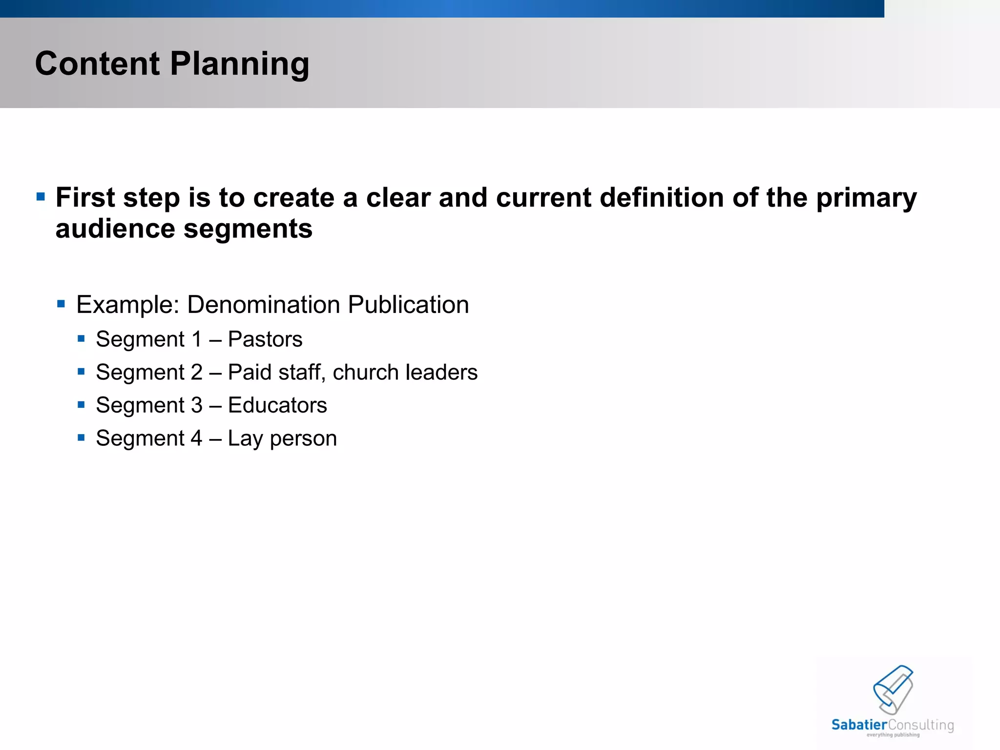 Content Planning First step is to create a clear and current definition of the primary audience segments Example: Denomination Publication Segment 1 – Pastors Segment 2 – Paid staff, church leaders Segment 3 – Educators Segment 4 – Lay person 