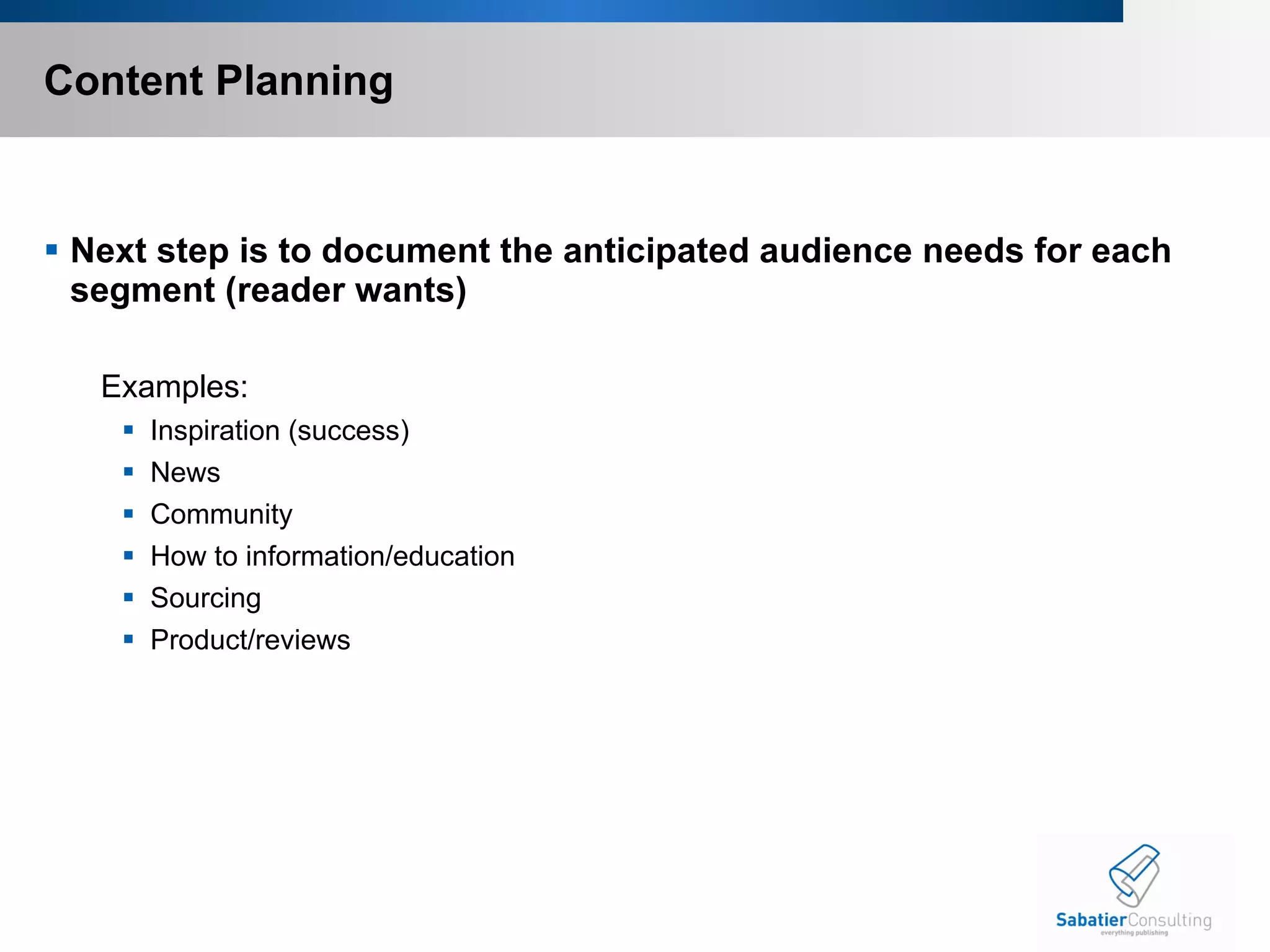 Content Planning Next step is to document the anticipated audience needs for each segment (reader wants) Examples: Inspiration (success) News Community How to information/education Sourcing Product/reviews 