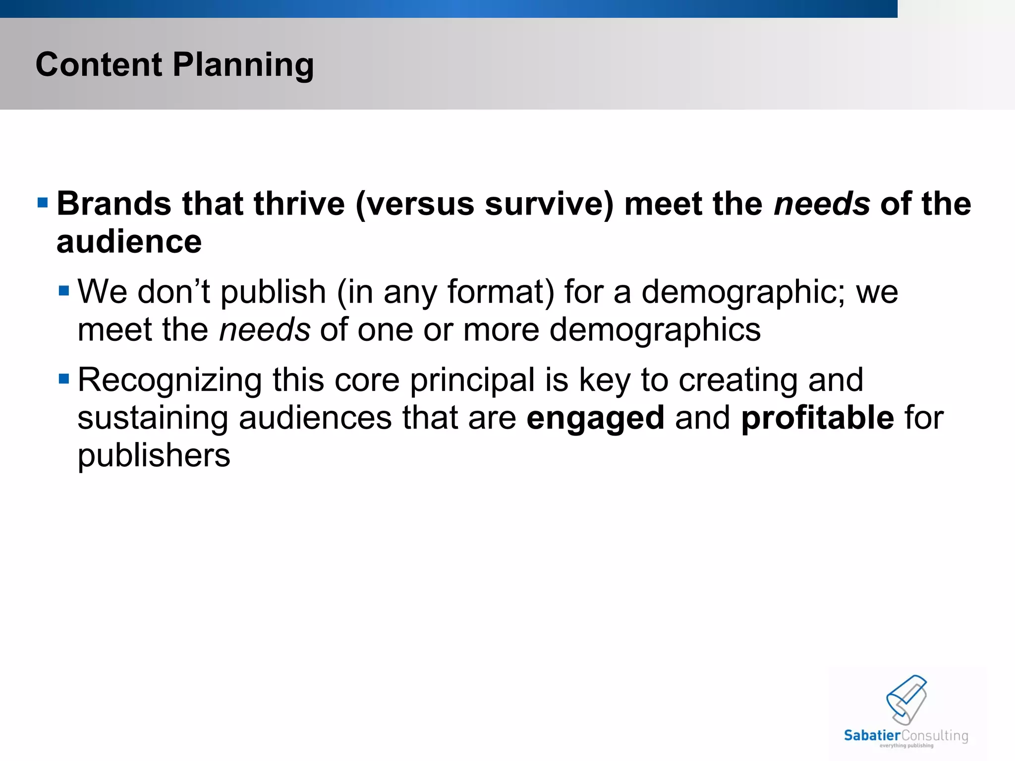Content Planning Brands that thrive (versus survive) meet the  needs  of the audience We don’t publish (in any format) for a demographic; we meet the  needs  of one or more demographics Recognizing this core principal is key to creating and sustaining audiences that are  engaged  and  profitable  for publishers  
