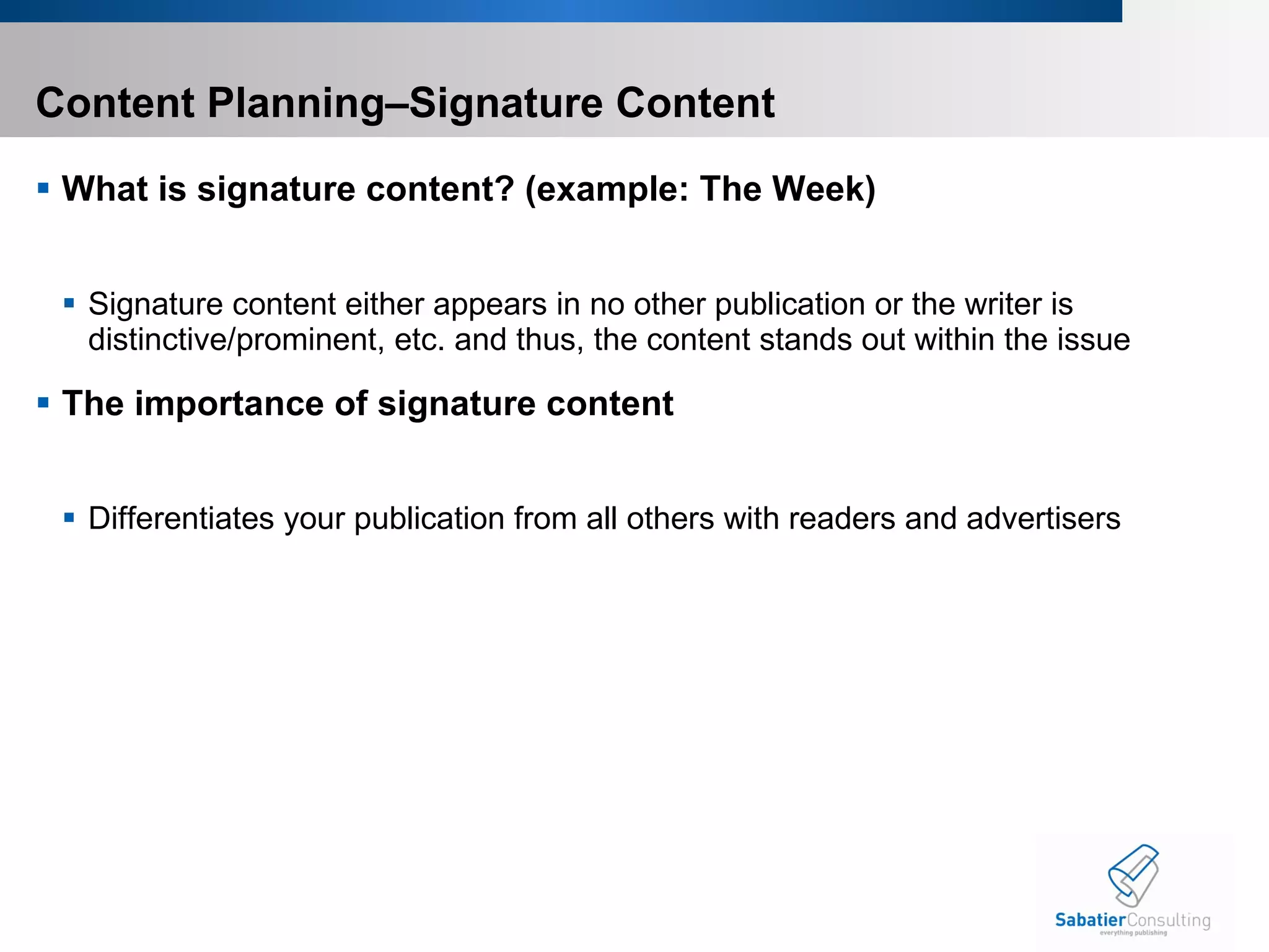 Content Planning–Signature Content What is signature content? (example: The Week) Signature content either appears in no other publication or the writer is distinctive/prominent, etc. and thus, the content stands out within the issue The importance of signature content Differentiates your publication from all others with readers and advertisers 