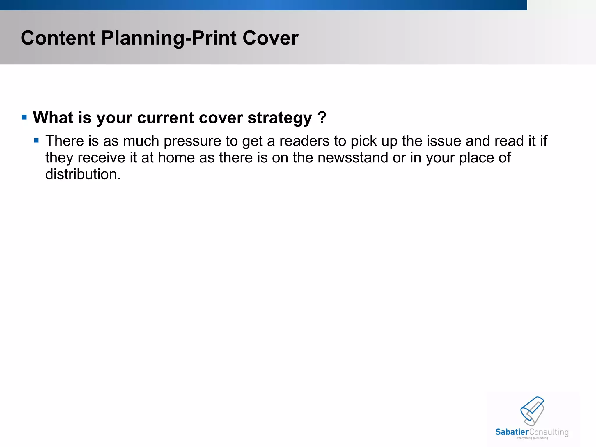Content Planning-Print Cover What is your current cover strategy ? There is as much pressure to get a readers to pick up the issue and read it if they receive it at home as there is on the newsstand or in your place of distribution. 