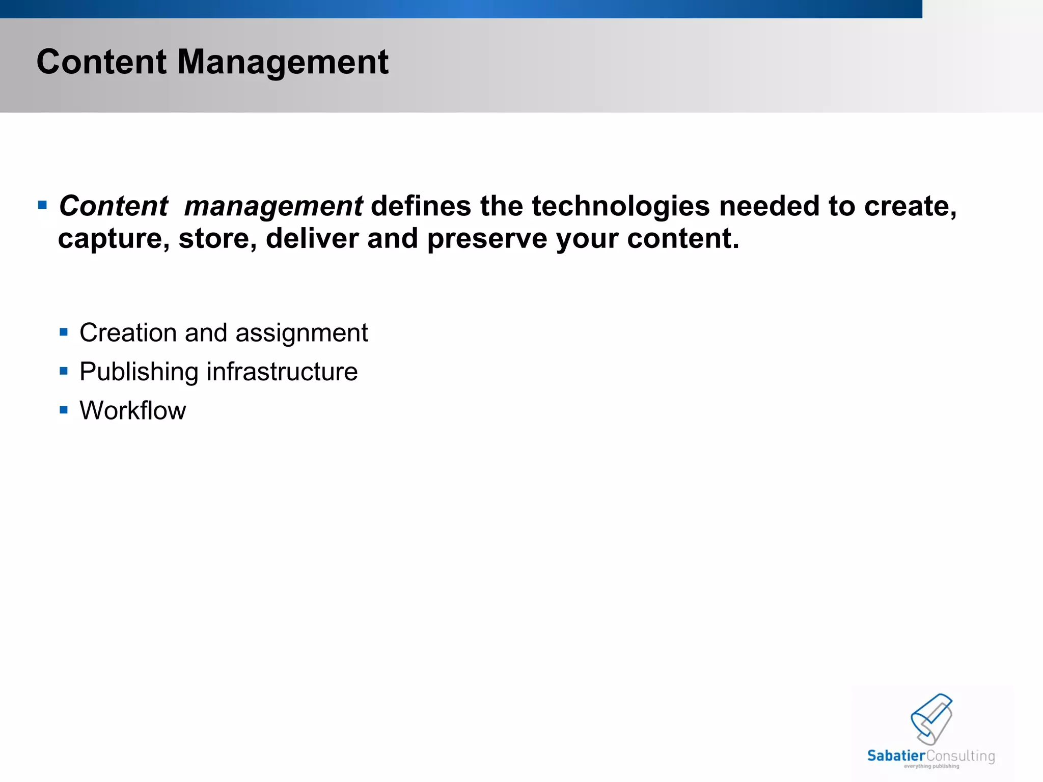 Content Management Content  management  defines the technologies needed to create, capture, store, deliver and preserve your content.  Creation and assignment Publishing infrastructure Workflow 