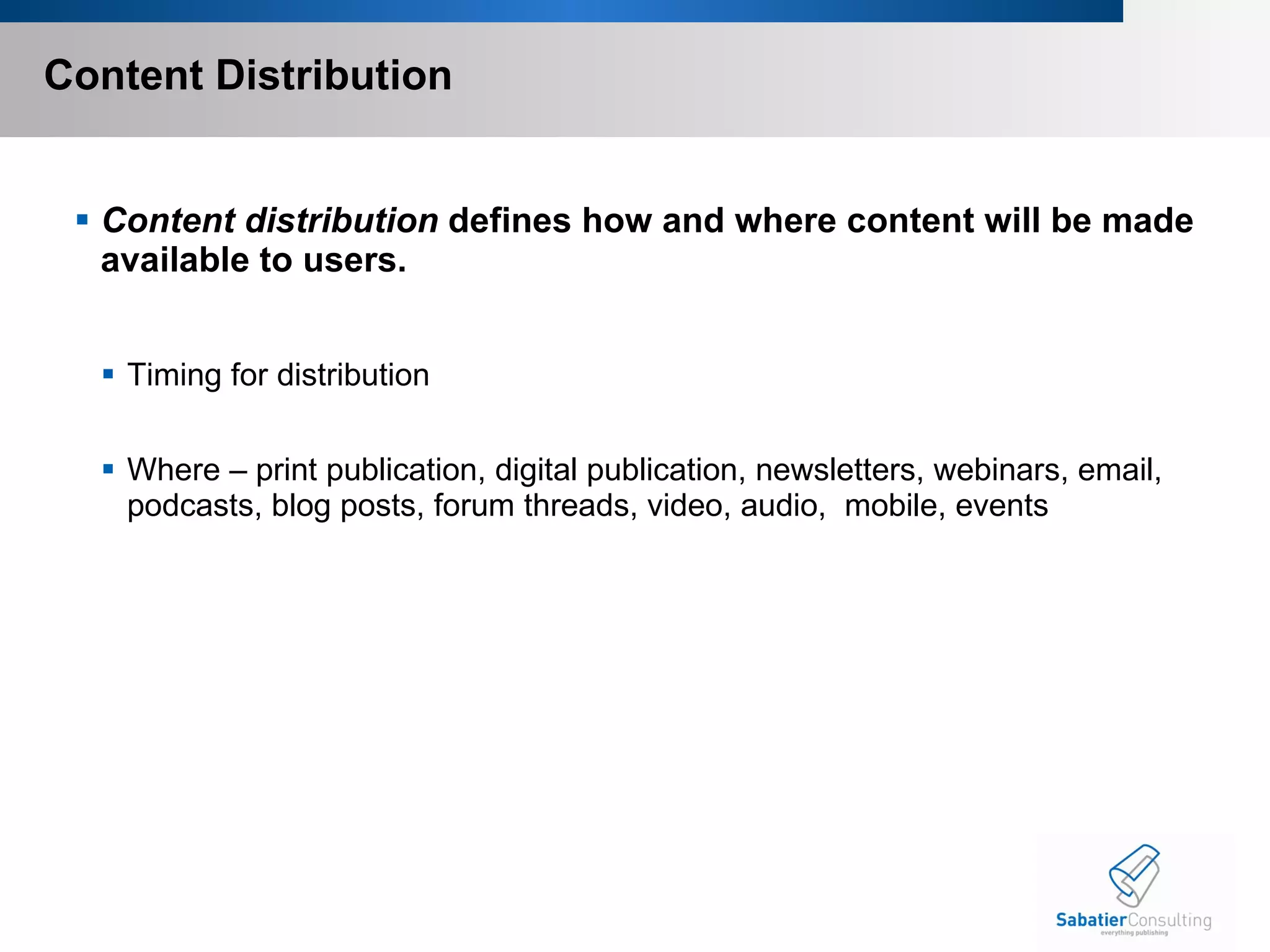 Content Distribution Content distribution  defines how and where content will be made available to users.  Timing for distribution Where – print publication, digital publication, newsletters, webinars, email, podcasts, blog posts, forum threads, video, audio,  mobile, events 
