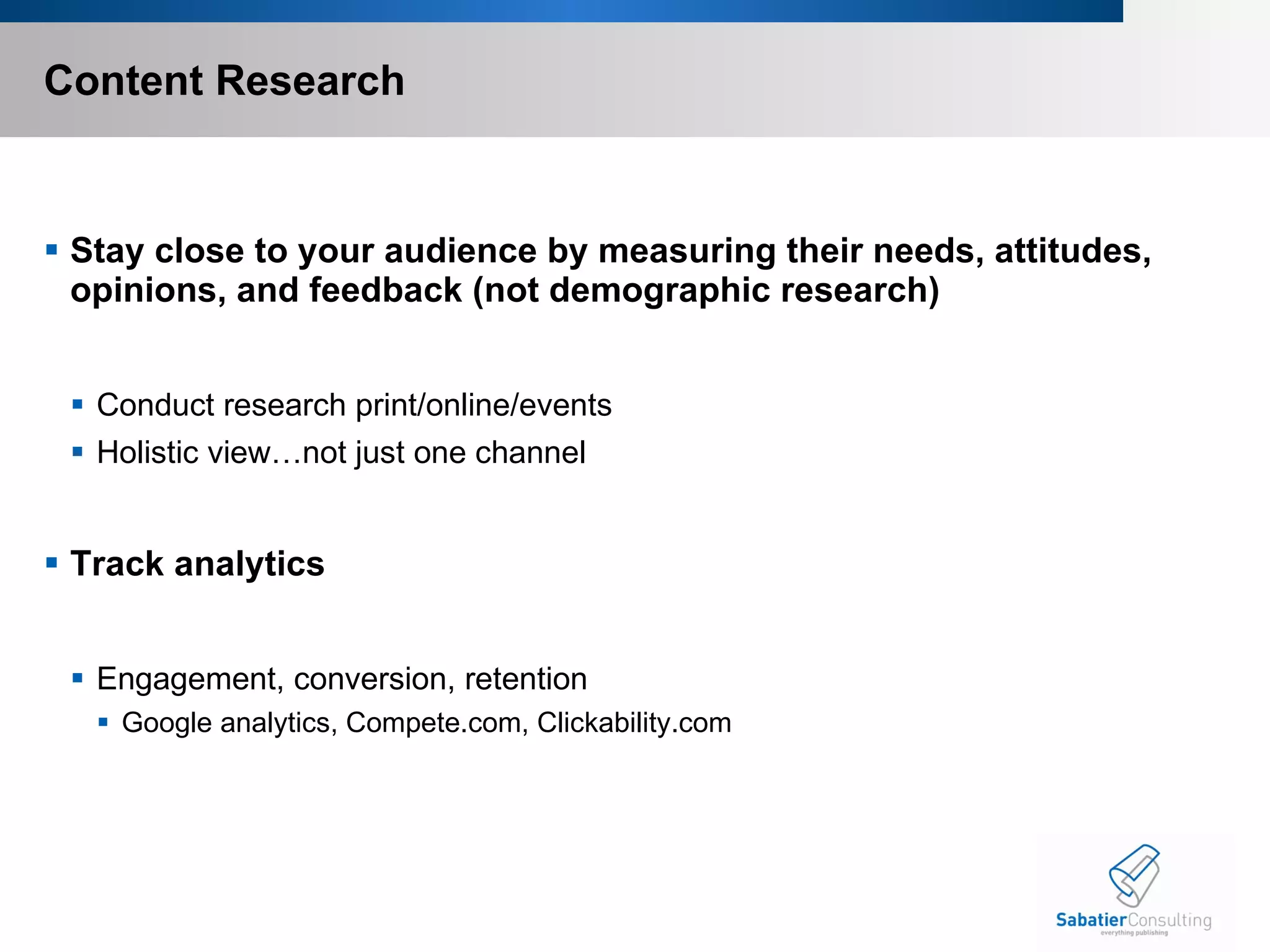 Content Research Stay close to your audience by measuring their needs, attitudes, opinions, and feedback (not demographic research) Conduct research print/online/events  Holistic view…not just one channel Track analytics Engagement, conversion, retention  Google analytics, Compete.com, Clickability.com 