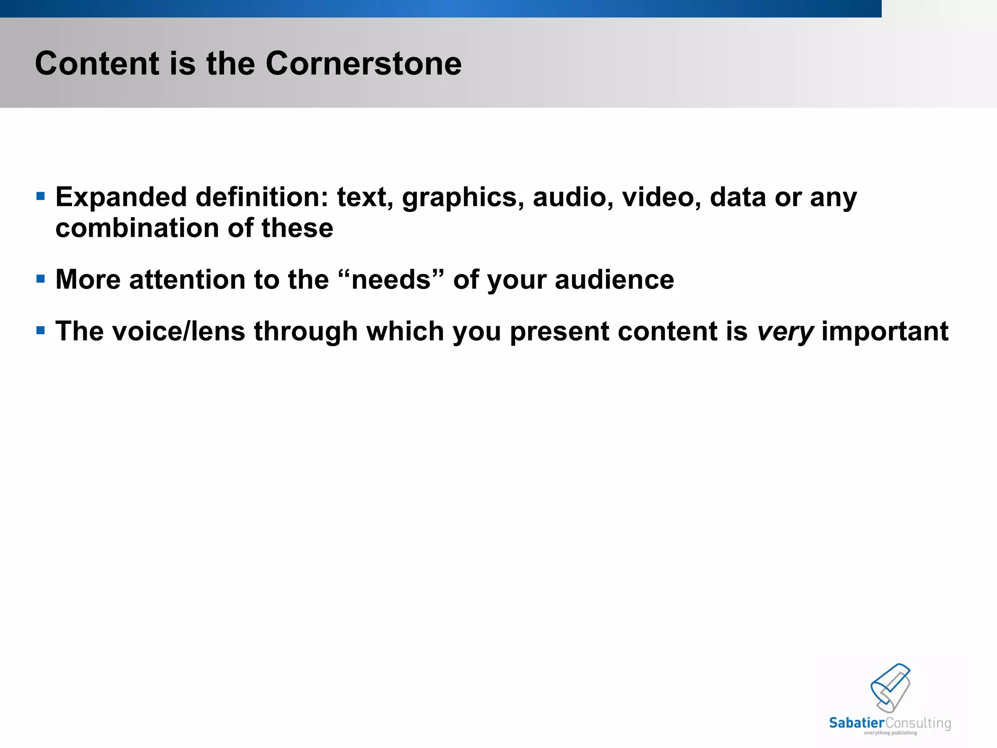 Content is the Cornerstone Expanded definition: text, graphics, audio, video, data or any combination of these More attention to the “needs” of your audience The voice/lens through which you present content is  very  important 
