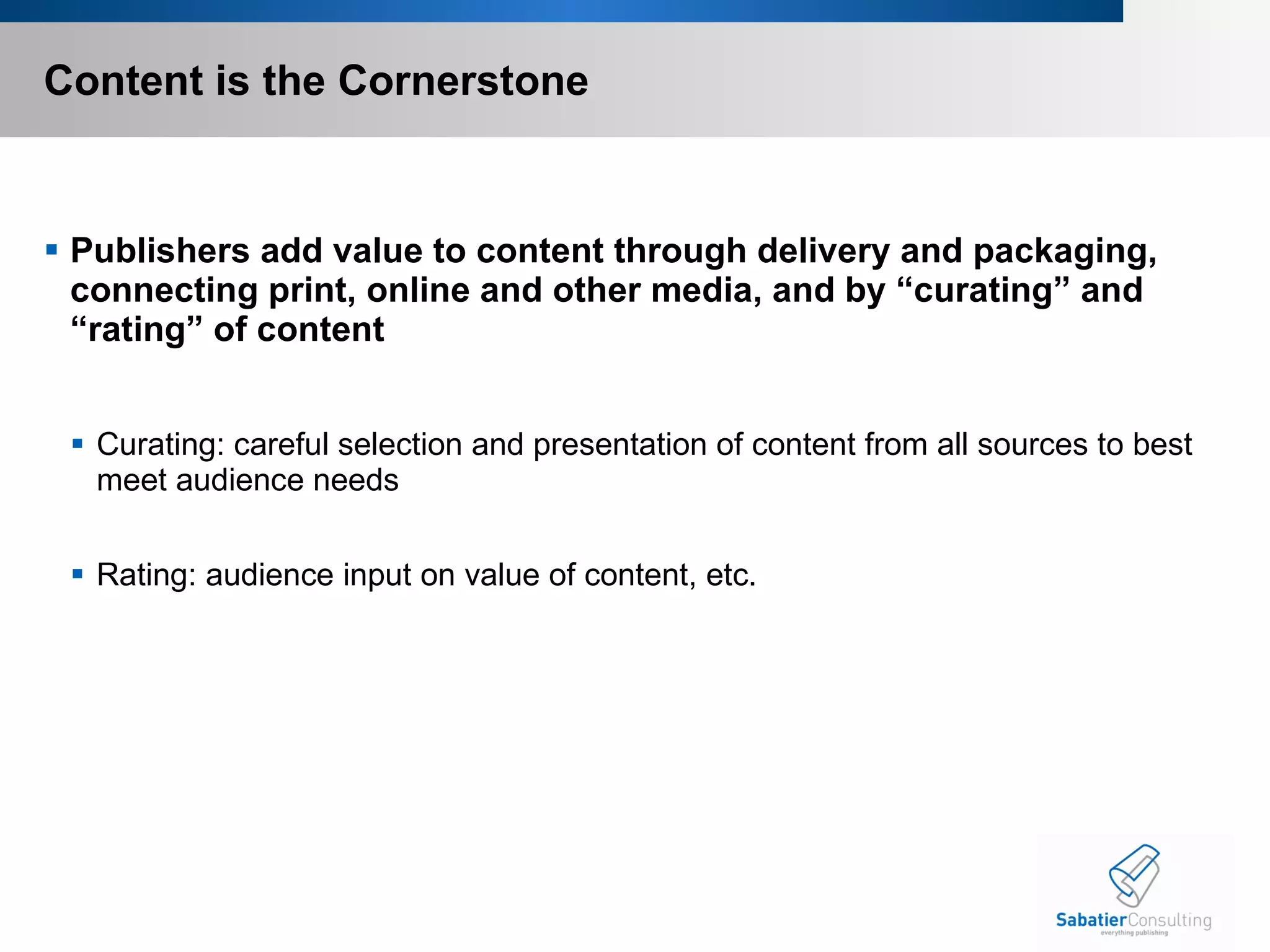 Content is the Cornerstone Publishers add value to content through delivery and packaging, connecting print, online and other media, and by “curating” and “rating” of content Curating: careful selection and presentation of content from all sources to best meet audience needs Rating: audience input on value of content, etc. 