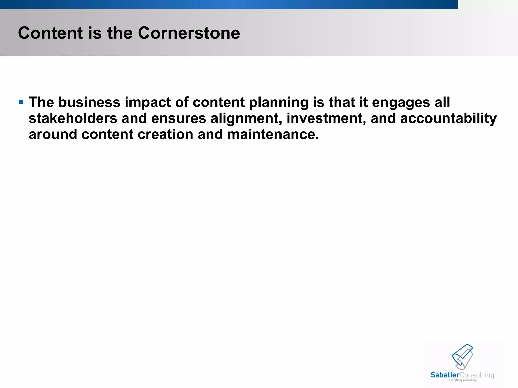 Content is the Cornerstone The business impact of content planning is that it engages all stakeholders and ensures alignment, investment, and accountability around content creation and maintenance.   