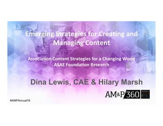 Emerging	Strategies	for	Crea0ng	and	
Managing	Content	
	
Associa0on	Content	Strategies	for	a	Changing	World		
ASAE	Founda0on	Research		
#AMPAnnual18
Dina Lewis, CAE & Hilary Marsh
 