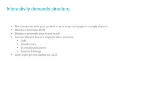 Interactivity demands structure
• The interaction with your content may or may not happen in a single channel
• Structure promotes thrift
• Structure promotes your brand reach
• Content doesn’t live in a single location anymore
• CMS
• Cloud stores
• External publications
• Product Catalogs
• Don’t even get me started on UGC!
 