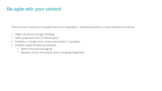 Be agile with your content
Think of your content as reusable atoms or fragments – building blocks to create complex narratives
• Aligns to atomic design thinking
• Self-contained units of information
• Enables a “create once, share everywhere” paradigm
• Enables rapid content production
• More focused messaging
• Beware of loss of context when stringing fragments
 