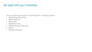 Be agile with your metadata
Ensure context by giving each ‘content fragment’ a strategic passport
• #WHO (Target Audience)
• #WHAT (Needs)
• #WHY (KPI)
• #WHERETO (CTA)
• #WHEN (Relevant Moment)
• #HOW
• #WHERE (Channel)
 