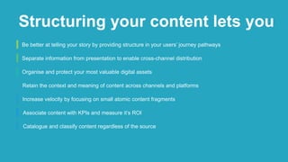 Be better at telling your story by providing structure in your users’ journey pathways
Separate information from presentation to enable cross-channel distribution
Organise and protect your most valuable digital assets
Retain the context and meaning of content across channels and platforms
Increase velocity by focusing on small atomic content fragments
Associate content with KPIs and measure it’s ROI
Catalogue and classify content regardless of the source
Structuring your content lets you
 