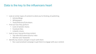Data is the key to the influencers heart
• Look at similar types of content to what you’re thinking of publishing
• Articles/Blogs
• Whitepapers
• Tools/Selectors/Calculators
• Find out how they perform
• Look at tweeter shares
• Facebook likes
• LinkedIn shares
• Look at your top performing content
• Top referrals/Lowest bounce rates
• Monitor your keywords
• Identify top sharers and get in touch with them
• Run a personalised campaign to get them to engage with your content
 