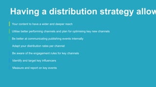 Your content to have a wider and deeper reach
Utilise better performing channels and plan for optimising key new channels
Be better at communicating publishing events internally
Adapt your distribution rates per channel
Be aware of the engagement rules for key channels
Identify and target key influencers
Measure and report on key events
Having a distribution strategy allow
 