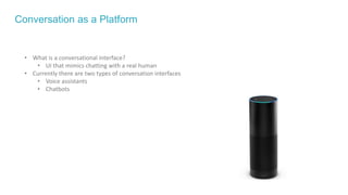 Conversation as a Platform
• What is a conversational interface?
• UI that mimics chatting with a real human
• Currently there are two types of conversation interfaces
• Voice assistants
• Chatbots
 
