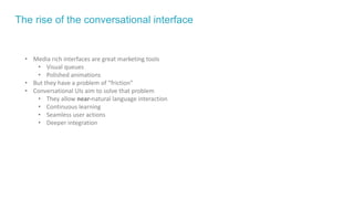 The rise of the conversational interface
• Media rich interfaces are great marketing tools
• Visual queues
• Polished animations
• But they have a problem of “friction”
• Conversational UIs aim to solve that problem
• They allow near-natural language interaction
• Continuous learning
• Seamless user actions
• Deeper integration
 