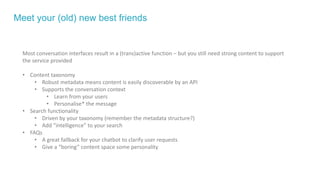 Meet your (old) new best friends
Most conversation interfaces result in a (trans)active function – but you still need strong content to support
the service provided
• Content taxonomy
• Robust metadata means content is easily discoverable by an API
• Supports the conversation context
• Learn from your users
• Personalise* the message
• Search functionality
• Driven by your taxonomy (remember the metadata structure?)
• Add “intelligence” to your search
• FAQs
• A great fallback for your chatbot to clarify user requests
• Give a “boring” content space some personality
 