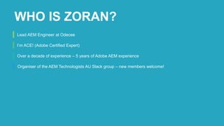Lead AEM Engineer at Odecee
I’m ACE! (Adobe Certified Expert)
Over a decade of experience – 5 years of Adobe AEM experience
Organiser of the AEM Technologists AU Slack group – new members welcome!
WHO IS ZORAN?
 