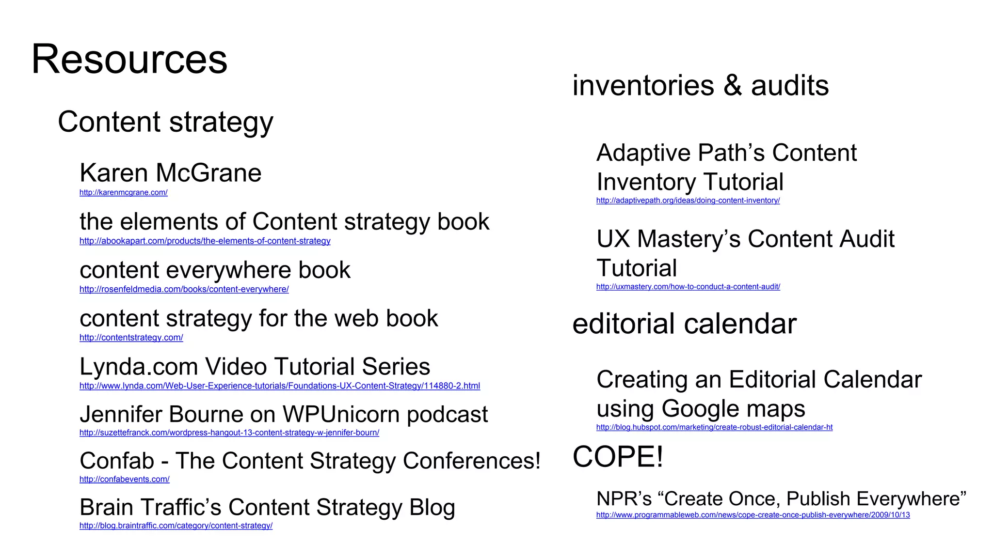 31
Resources
CONTENT STRATEGY
Karen McGrane
http://karenmcgrane.com/
the elements of Content strategy book
http://abookapart.com/products/the-elements-of-content-strategy
content everywhere book
http://rosenfeldmedia.com/books/content-everywhere/
content strategy for the web book
http://contentstrategy.com/
Lynda.com Video Tutorial Series
http://www.lynda.com/Web-User-Experience-tutorials/Foundations-UX-Content-Strategy/114880-2.html
Jennifer Bourne on WPUnicorn podcast
http://suzettefranck.com/wordpress-hangout-13-content-strategy-w-jennifer-bourn/
Confab - The Content Strategy Conferences!
http://confabevents.com/
Brain Traffic’s Content Strategy Blog
http://blog.braintraffic.com/category/content-strategy/
INVENTORIES & AUDITS
Adaptive Path’s Content
Inventory Tutorial
http://adaptivepath.org/ideas/doing-content-inventory/
UX Mastery’s Content Audit
Tutorial
http://uxmastery.com/how-to-conduct-a-content-audit/
EDITORIAL CALENDAR
Creating an Editorial Calendar
using Google maps
http://blog.hubspot.com/marketing/create-robust-editorial-calendar-ht
COPE!
NPR’s “Create Once, Publish Everywhere”
http://www.programmableweb.com/news/cope-create-once-publish-everywhere/2009/10/13
 