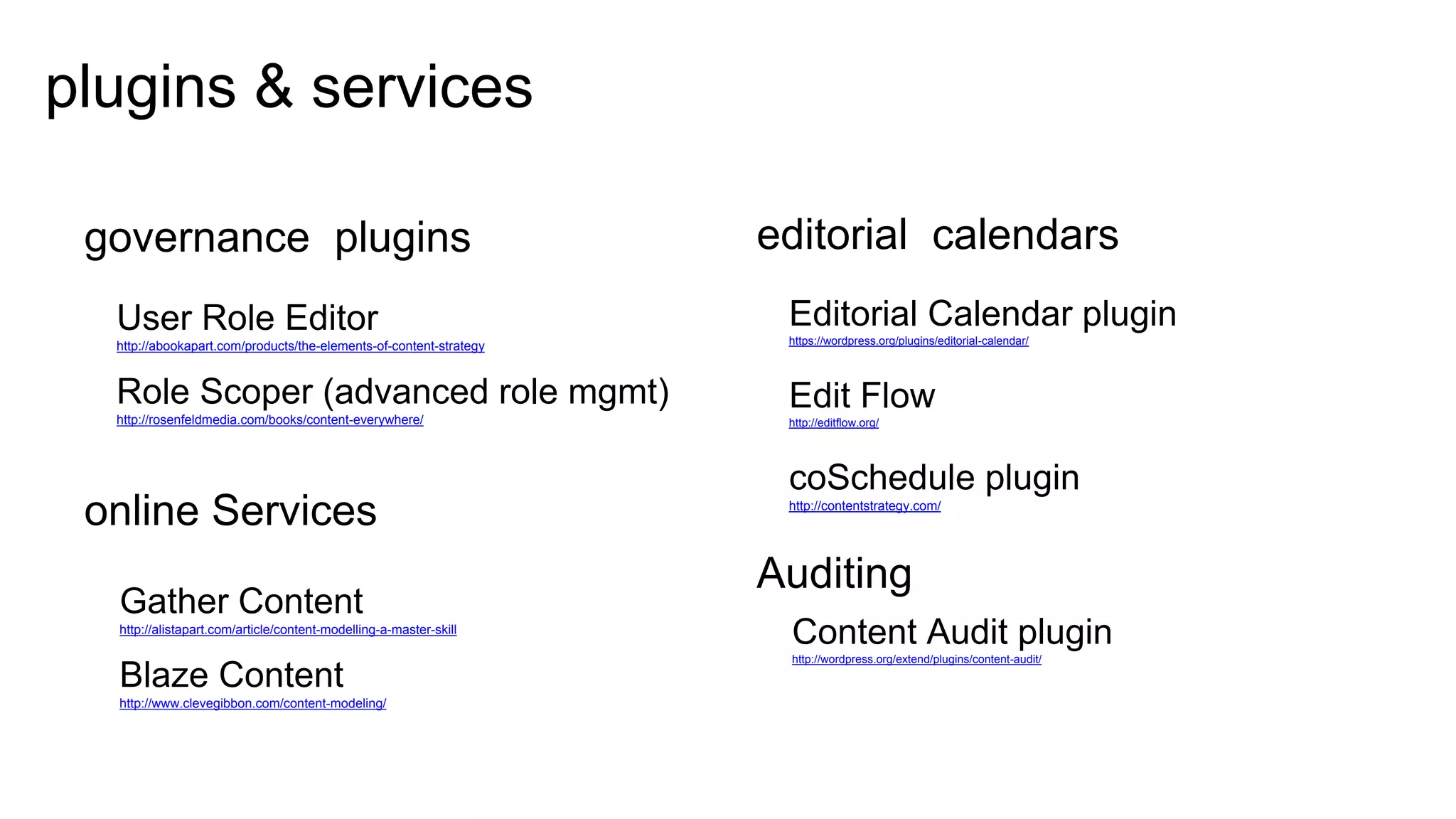 32
plugins & services
GOVERNANCE PLUGINS
User Role Editor
http://abookapart.com/products/the-elements-of-content-strategy
Role Scoper (advanced role mgmt)
http://rosenfeldmedia.com/books/content-everywhere/
ONLINE SERVICES
Gather Content
http://alistapart.com/article/content-modelling-a-master-skill
Blaze Content
http://www.clevegibbon.com/content-modeling/
EDITORIAL CALENDARS
Editorial Calendar plugin
https://wordpress.org/plugins/editorial-calendar/
Edit Flow
http://editflow.org/
coSchedule plugin
http://contentstrategy.com/
AUDITING
Content Audit plugin
http://wordpress.org/extend/plugins/content-audit/
 