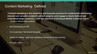“Content marketing is the marketing and business process for creating and distributing
relevant and valuable content to attract, acquire, and engage a clearly defined and
understood target audience – with the objective of driving profitable customer action.”
-Content Marketing Institute
• Not Advertising or PR
• It is Customer, Not brand-focused
• Seeks to answer customer questions across the buyer journey
• Owned media
Content Marketing Defined
 