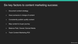 Six key factors to content marketing success:
1 Document content strategy
2 Have someone in charge of content
3 Consistently publish quality content
4 Map content to buyer journey
5 Balance Paid, Owned, Earned Media
6 Track Content Marketing ROI
 