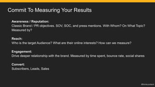 Commit To Measuring Your Results
Awareness / Reputation:
Classic Brand / PR objectives. SOV, SOC, and press mentions. With Whom? On What Topic?
Measured by?
Reach:
Who is the target Audience? What are their online interests? How can we measure?
Engagement:
Drive deeper relationship with the brand. Measured by time spent, bounce rate, social shares
Convert:
Subscribers, Leads, Sales
 
